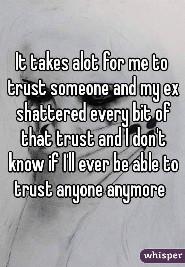 It takes alot for me to trust someone and my ex shattered every bit of that trust and I don't know if I'll ever be able to trust anyone anymore  