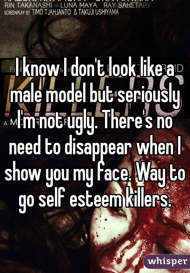 I know I don't look like a male model but seriously I'm not ugly. There's no need to disappear when I show you my face. Way to go self esteem killers. 