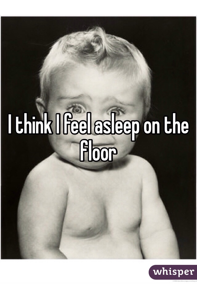 I think I feel asleep on the floor 