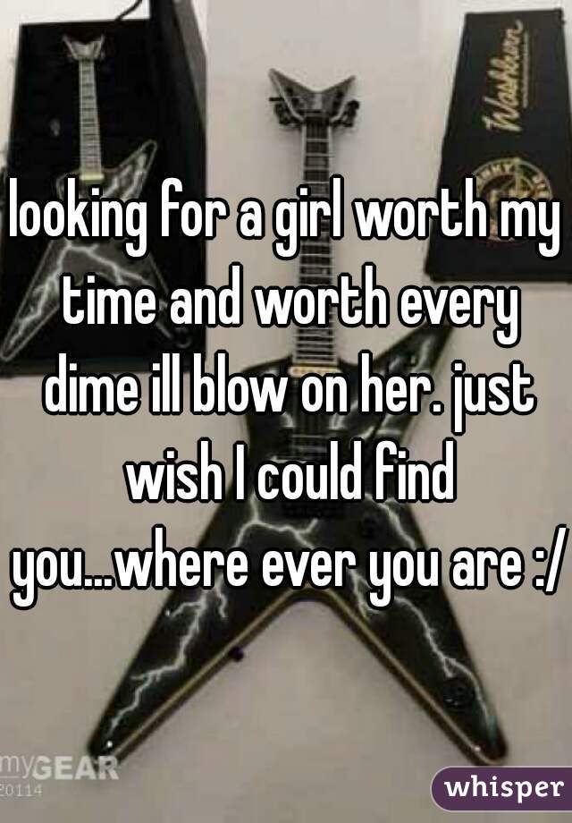 looking for a girl worth my time and worth every dime ill blow on her. just wish I could find you...where ever you are :/