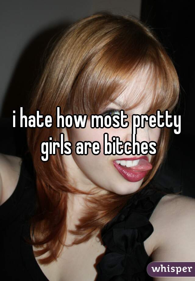 i hate how most pretty girls are bitches