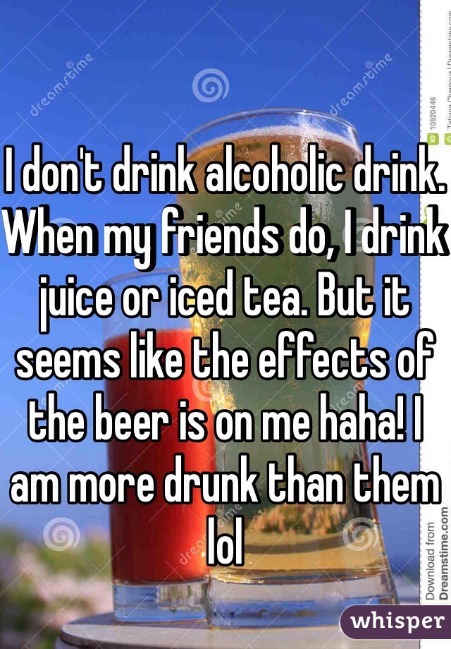 I don't drink alcoholic drink. When my friends do, I drink juice or iced tea. But it seems like the effects of the beer is on me haha! I am more drunk than them lol 