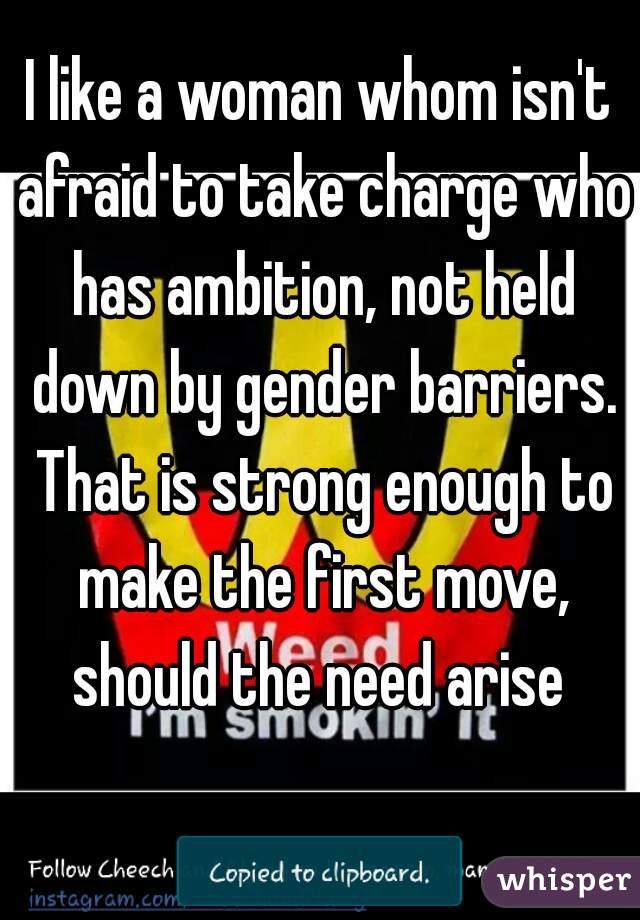 I like a woman whom isn't afraid to take charge who has ambition, not held down by gender barriers. That is strong enough to make the first move, should the need arise 