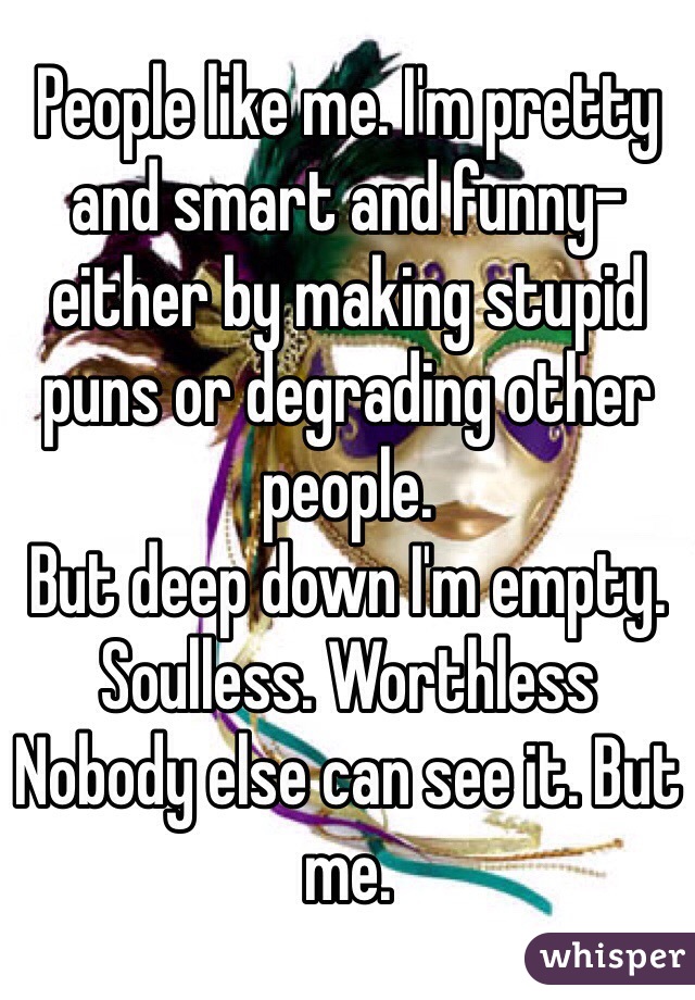 People like me. I'm pretty and smart and funny- either by making stupid puns or degrading other people. 
But deep down I'm empty. Soulless. Worthless 
Nobody else can see it. But me. 