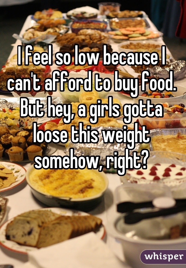 I feel so low because I can't afford to buy food. But hey, a girls gotta loose this weight somehow, right?