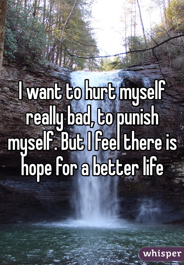 I want to hurt myself really bad, to punish myself. But I feel there is hope for a better life