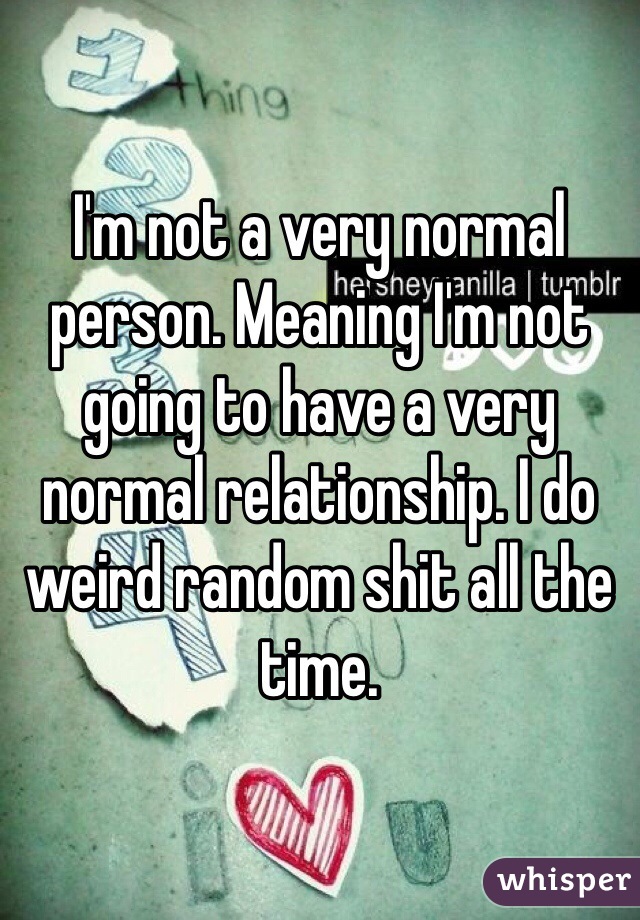 I'm not a very normal person. Meaning I'm not going to have a very normal relationship. I do weird random shit all the time. 
