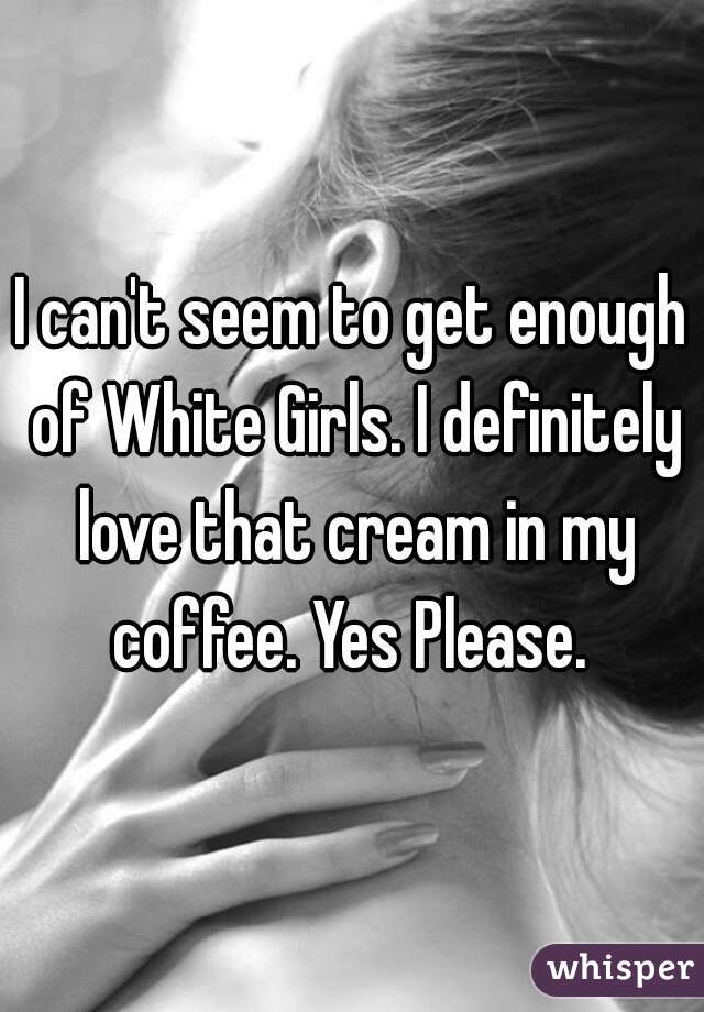 I can't seem to get enough of White Girls. I definitely love that cream in my coffee. Yes Please. 