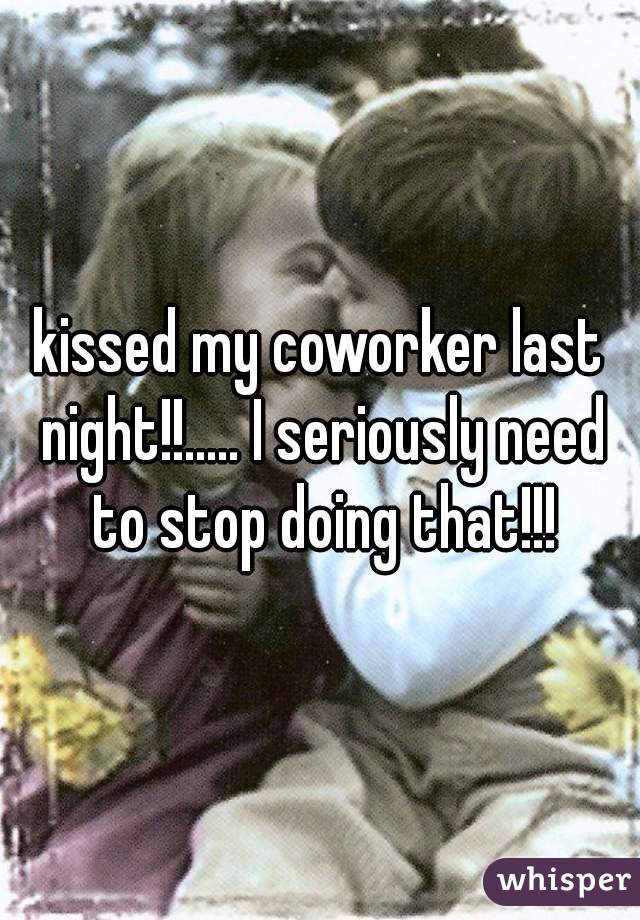 kissed my coworker last night!!..... I seriously need to stop doing that!!!