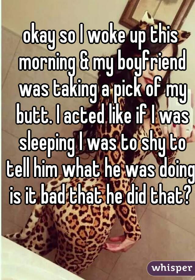 okay so I woke up this morning & my boyfriend was taking a pick of my butt. I acted like if I was sleeping I was to shy to tell him what he was doing. is it bad that he did that? 