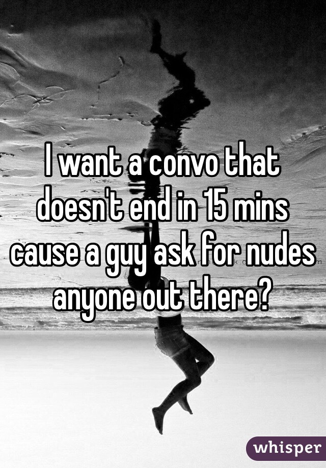 I want a convo that doesn't end in 15 mins cause a guy ask for nudes anyone out there?