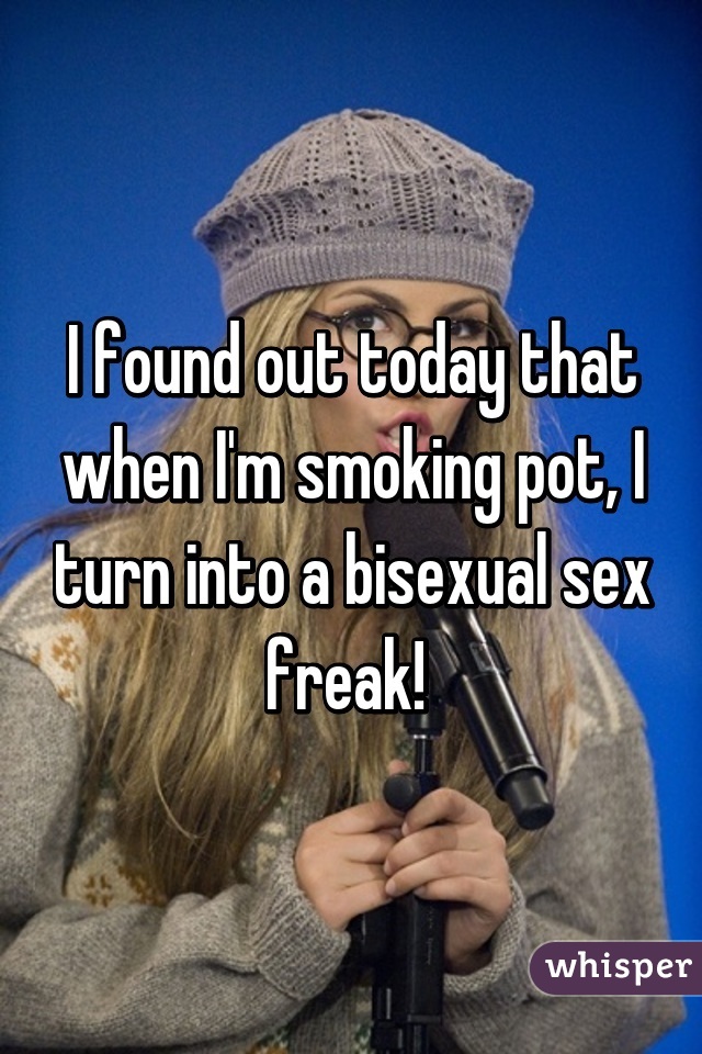 I found out today that when I'm smoking pot, I turn into a bisexual sex freak! 