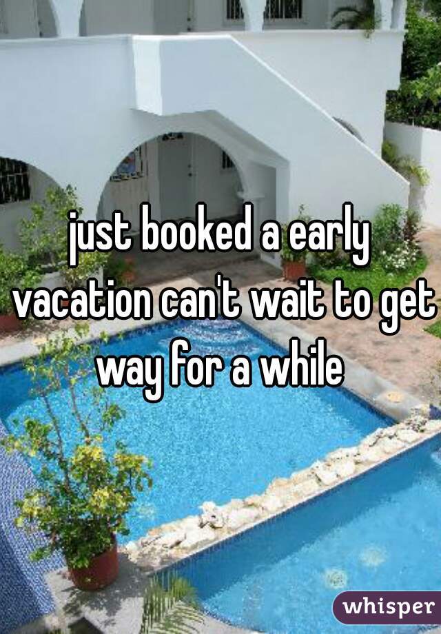just booked a early vacation can't wait to get way for a while 