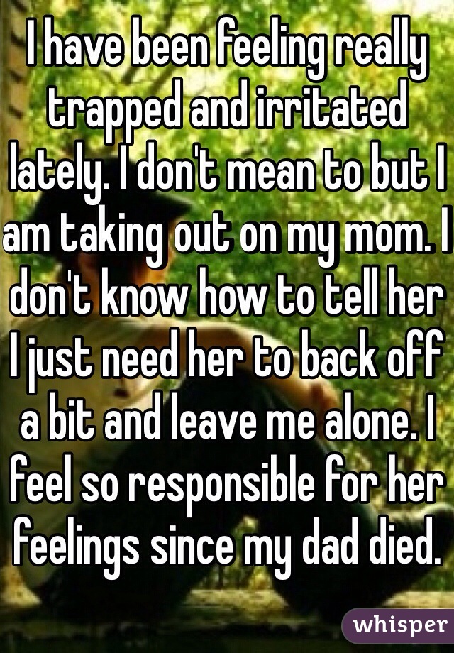 I have been feeling really trapped and irritated lately. I don't mean to but I am taking out on my mom. I don't know how to tell her I just need her to back off a bit and leave me alone. I feel so responsible for her feelings since my dad died. 