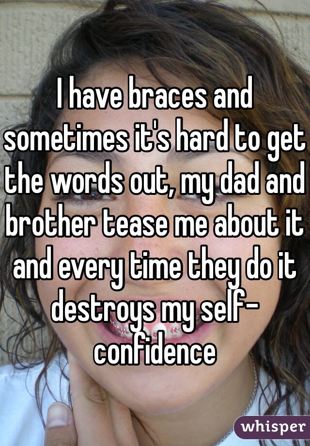 I have braces and sometimes it's hard to get the words out, my dad and brother tease me about it and every time they do it destroys my self-confidence
