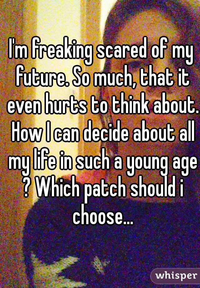 I'm freaking scared of my future. So much, that it even hurts to think about. How I can decide about all my life in such a young age ? Which patch should i choose...