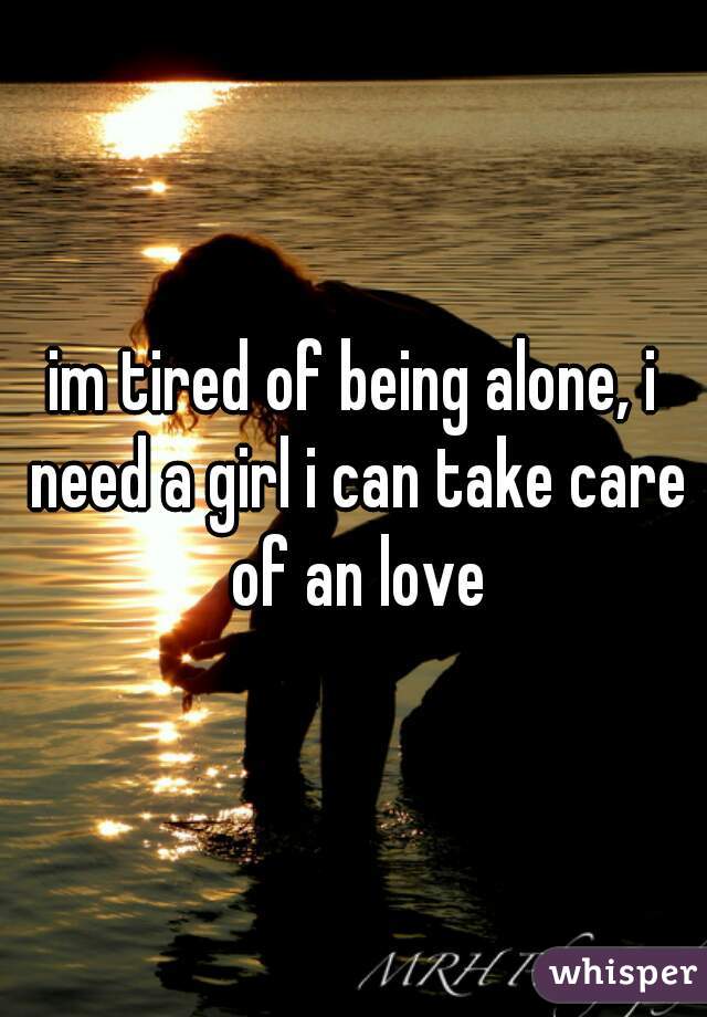 im tired of being alone, i need a girl i can take care of an love