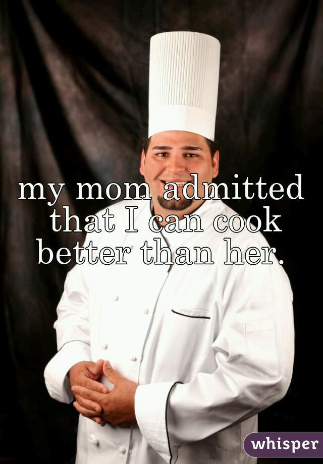 my mom admitted that I can cook better than her. 