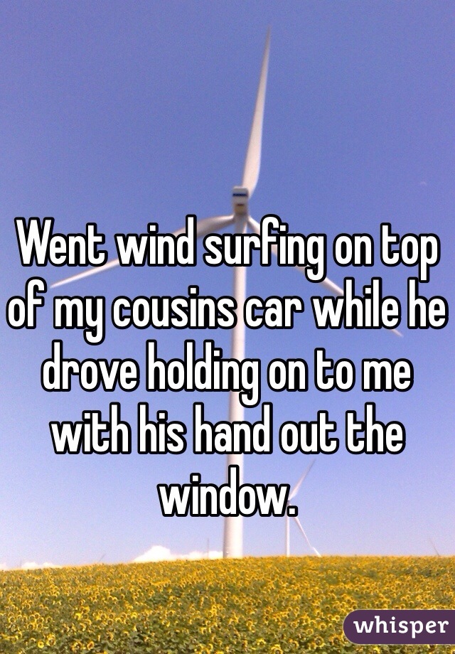 Went wind surfing on top of my cousins car while he drove holding on to me with his hand out the window.