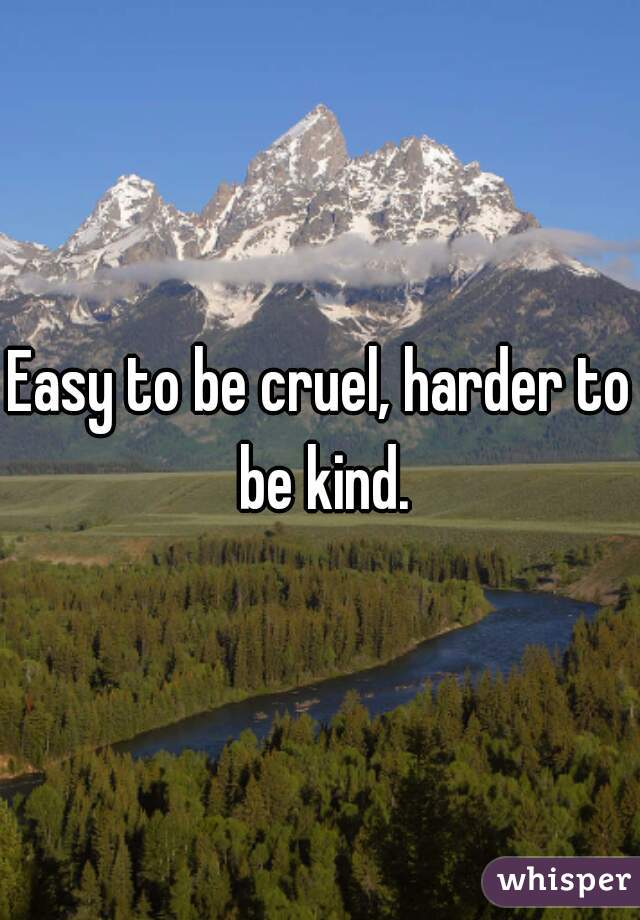 Easy to be cruel, harder to be kind.