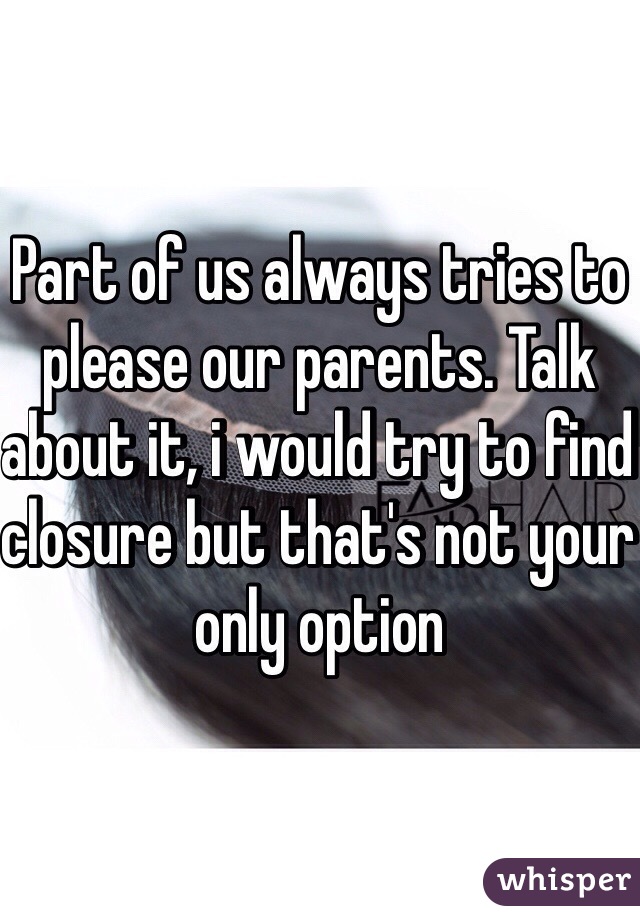Part of us always tries to please our parents. Talk about it, i would try to find closure but that's not your only option
