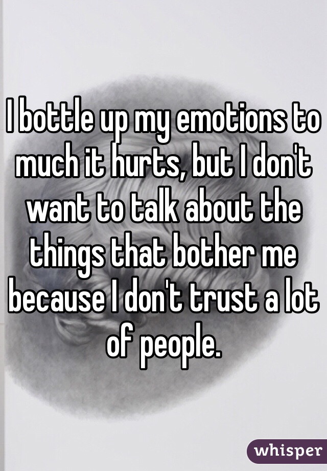 I bottle up my emotions to much it hurts, but I don't want to talk about the things that bother me because I don't trust a lot of people. 