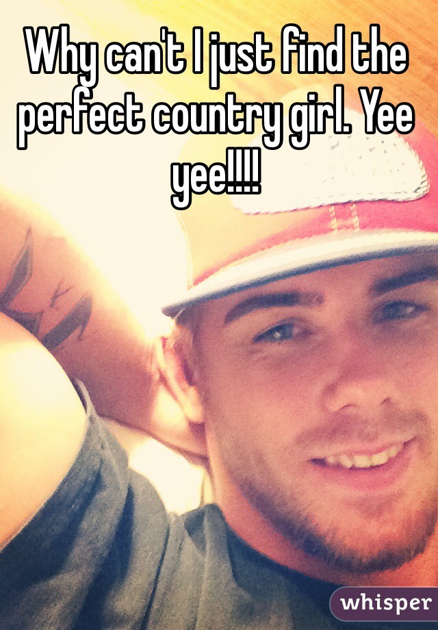 Why can't I just find the perfect country girl. Yee yee!!!!