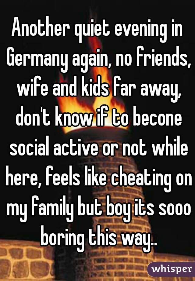 Another quiet evening in Germany again, no friends, wife and kids far away, don't know if to becone social active or not while here, feels like cheating on my family but boy its sooo boring this way..