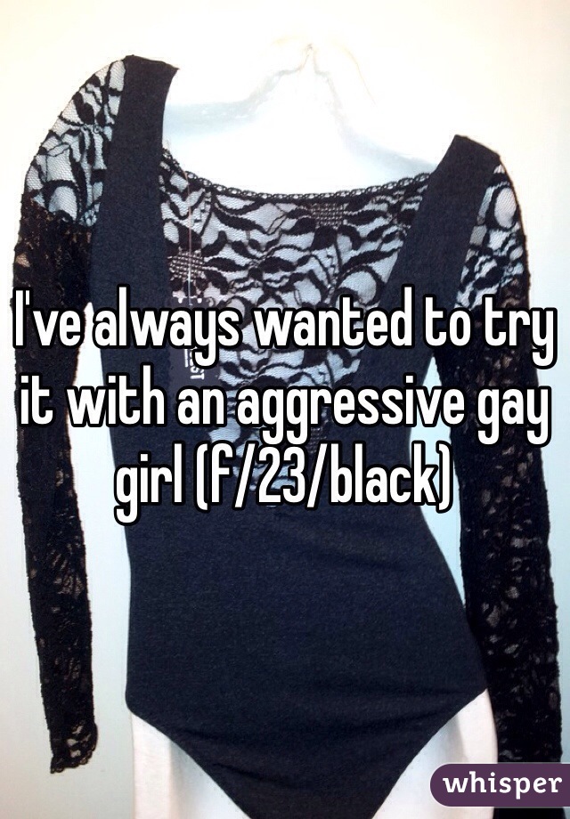 I've always wanted to try it with an aggressive gay girl (f/23/black)