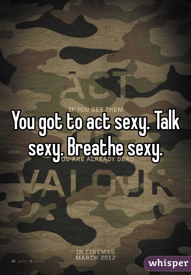 You got to act sexy. Talk sexy. Breathe sexy.
