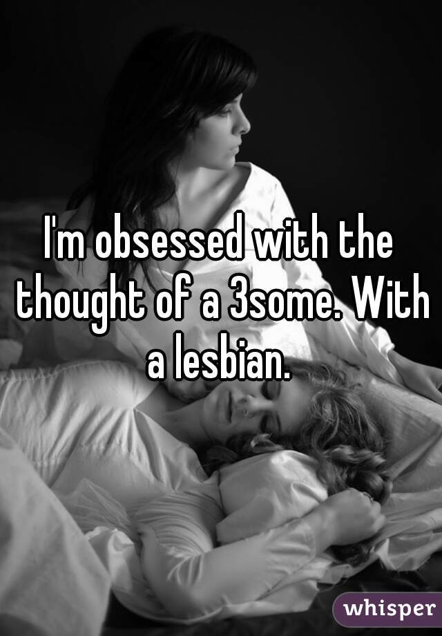I'm obsessed with the thought of a 3some. With a lesbian. 
