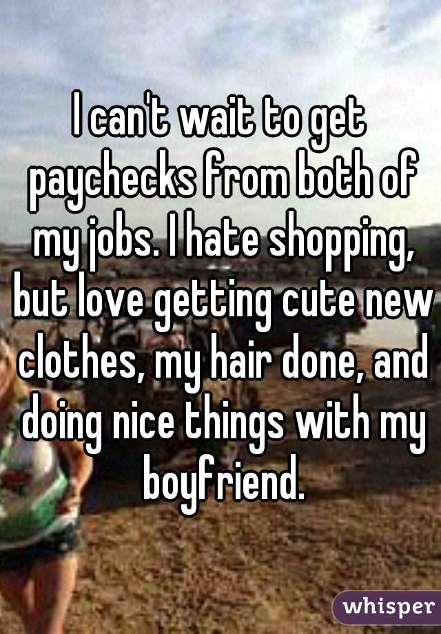 I can't wait to get paychecks from both of my jobs. I hate shopping, but love getting cute new clothes, my hair done, and doing nice things with my boyfriend.