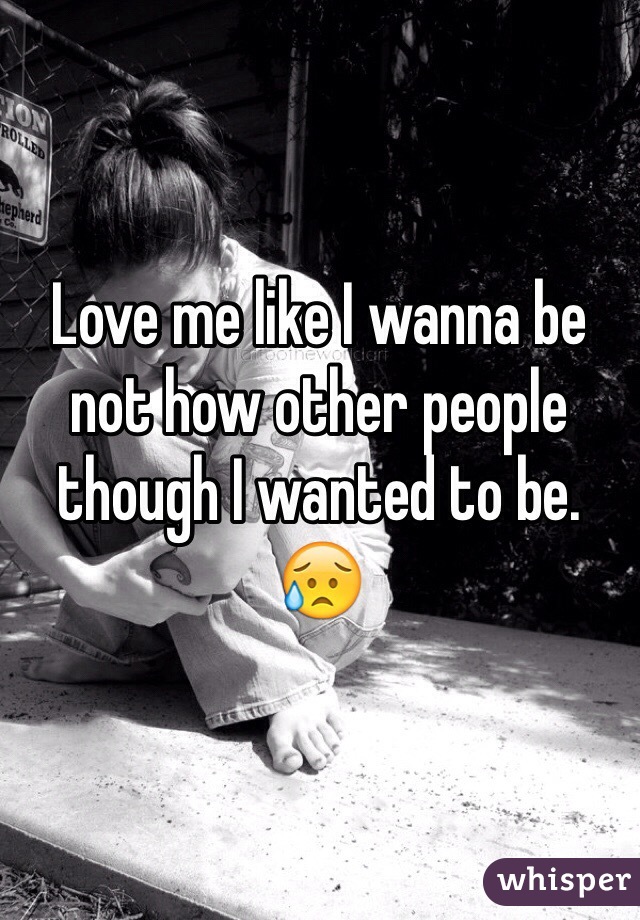 Love me like I wanna be not how other people though I wanted to be. 😥