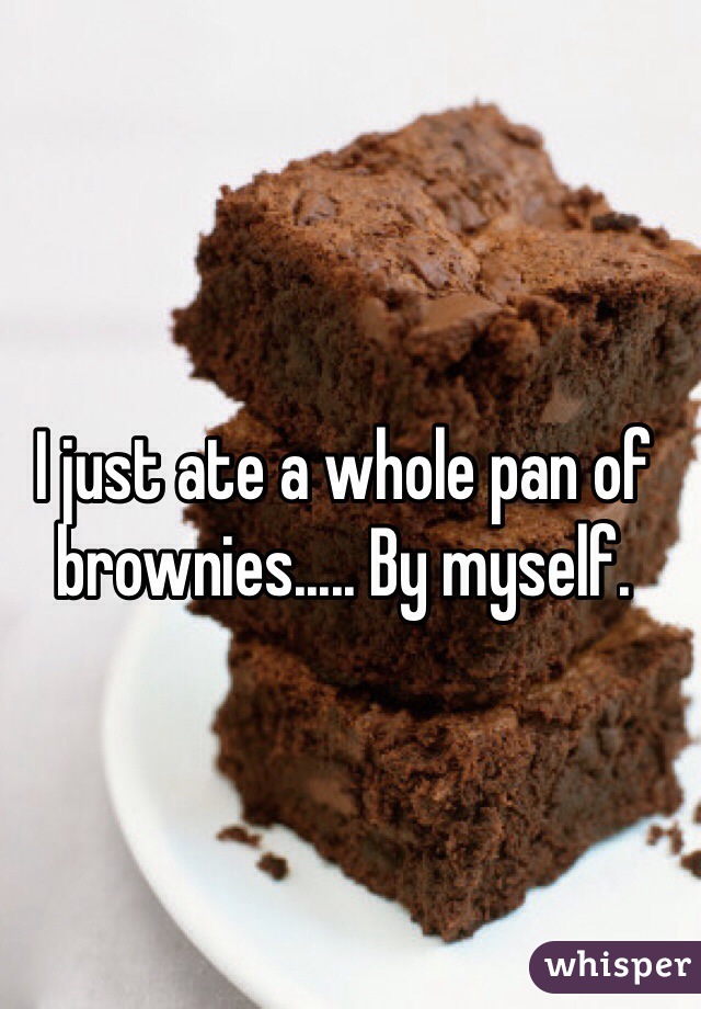 I just ate a whole pan of brownies..... By myself. 