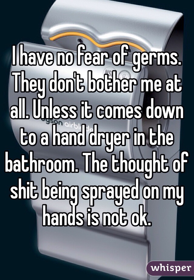 I have no fear of germs. They don't bother me at all. Unless it comes down to a hand dryer in the bathroom. The thought of shit being sprayed on my hands is not ok. 