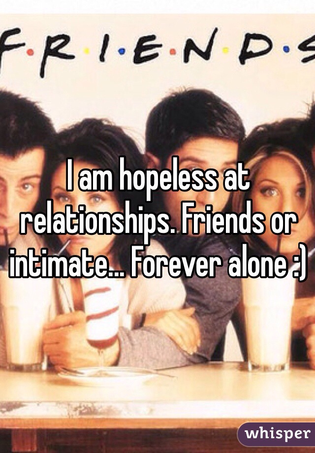 I am hopeless at relationships. Friends or intimate... Forever alone :) 