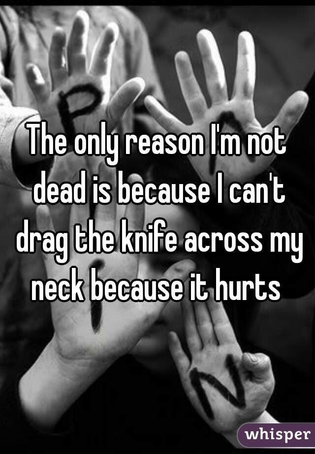 The only reason I'm not dead is because I can't drag the knife across my neck because it hurts 