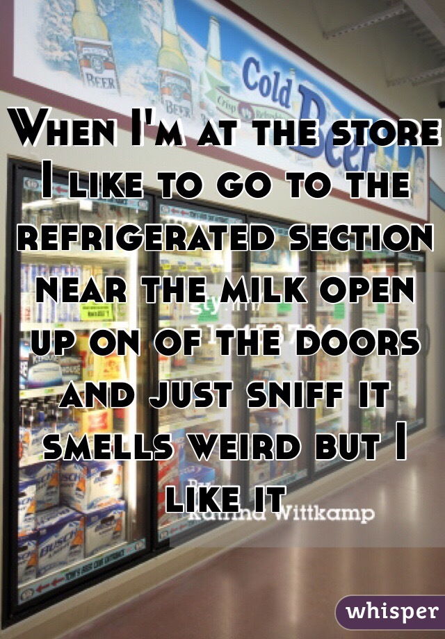 When I'm at the store I like to go to the refrigerated section near the milk open up on of the doors and just sniff it smells weird but I like it