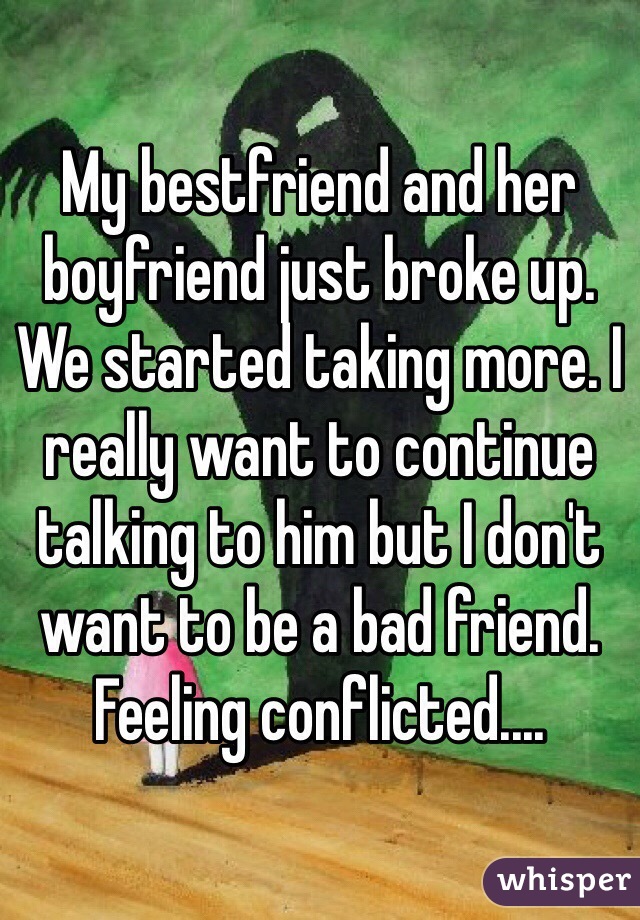 My bestfriend and her boyfriend just broke up. We started taking more. I really want to continue talking to him but I don't want to be a bad friend. Feeling conflicted....