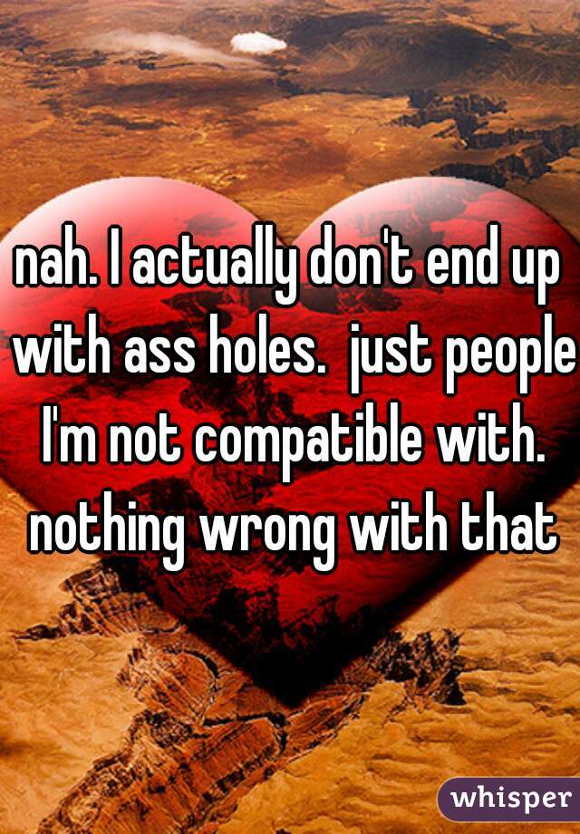 nah. I actually don't end up with ass holes.  just people I'm not compatible with. nothing wrong with that