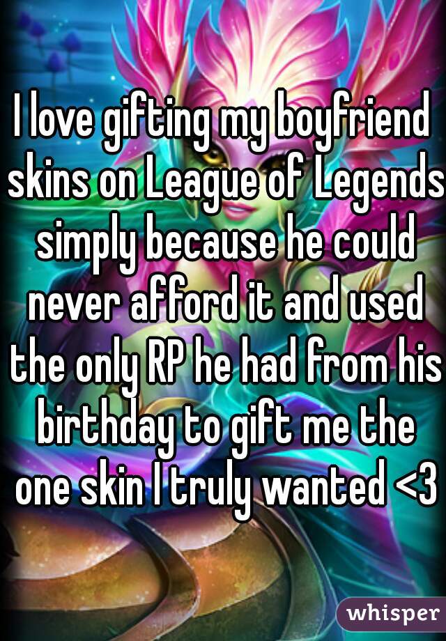 I love gifting my boyfriend skins on League of Legends simply because he could never afford it and used the only RP he had from his birthday to gift me the one skin I truly wanted <3