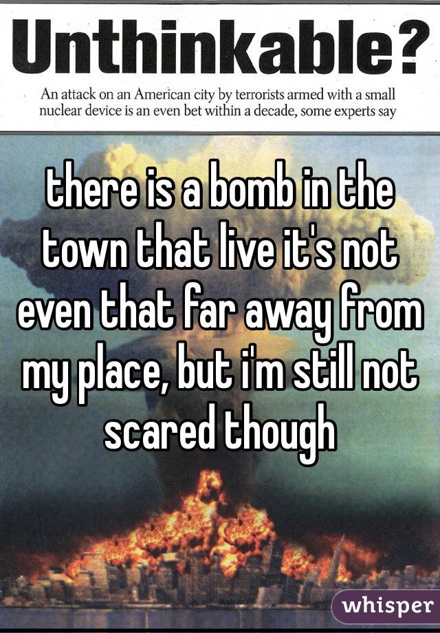 there is a bomb in the town that live it's not even that far away from my place, but i'm still not scared though 