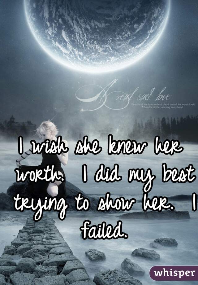 I wish she knew her worth.  I did my best trying to show her.  I failed.