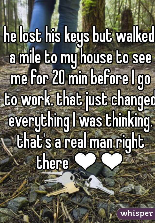 he lost his keys but walked a mile to my house to see me for 20 min before I go to work. that just changed everything I was thinking. that's a real man right there ❤❤
