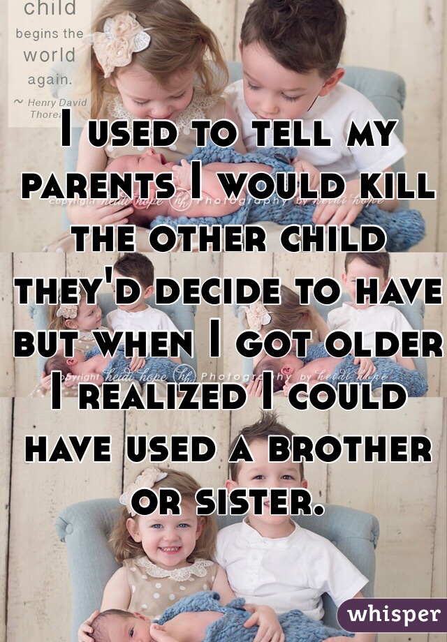 I used to tell my parents I would kill the other child they'd decide to have but when I got older I realized I could have used a brother or sister.