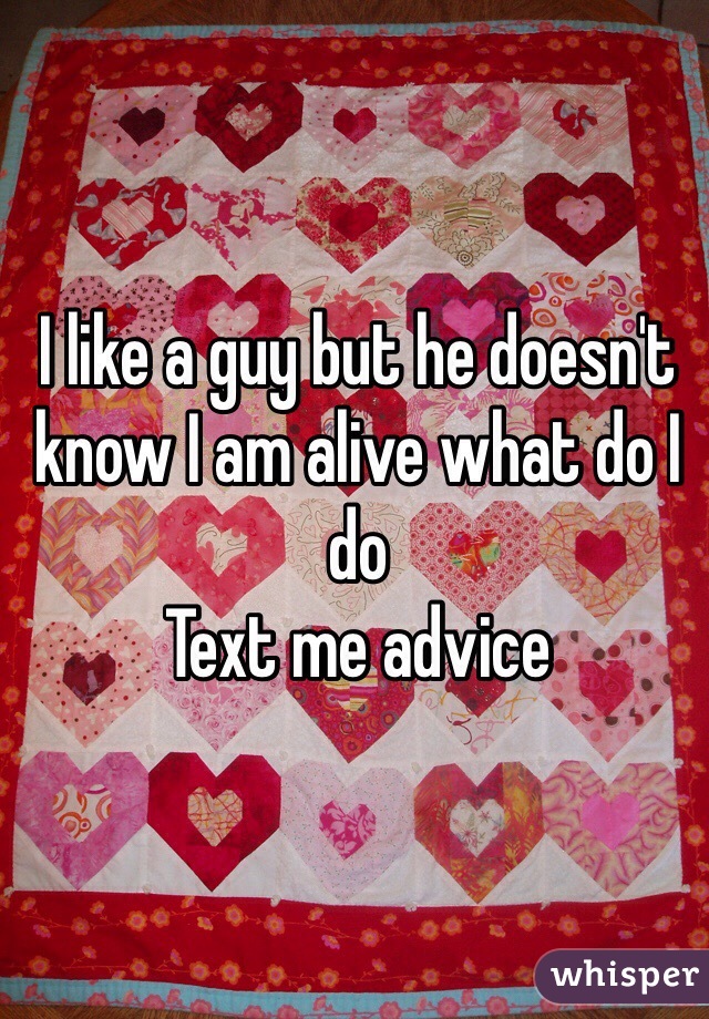 I like a guy but he doesn't know I am alive what do I do 
Text me advice