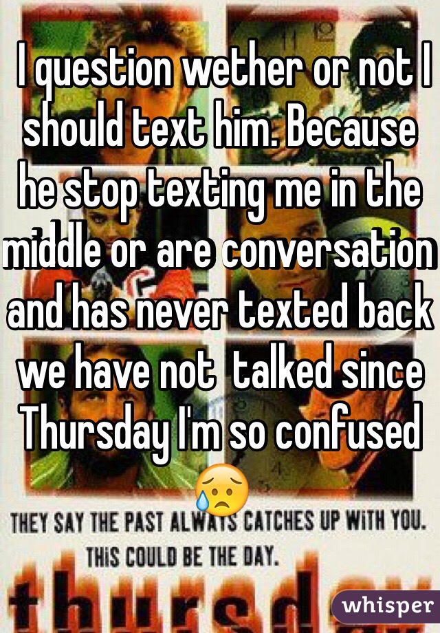  I question wether or not I should text him. Because he stop texting me in the middle or are conversation and has never texted back we have not  talked since Thursday I'm so confused  😥