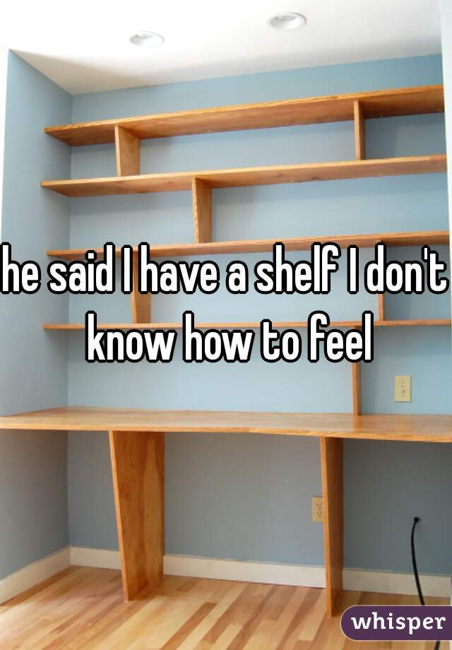 he said I have a shelf I don't know how to feel