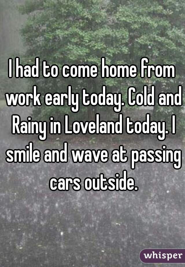 I had to come home from work early today. Cold and Rainy in Loveland today. I smile and wave at passing cars outside.
