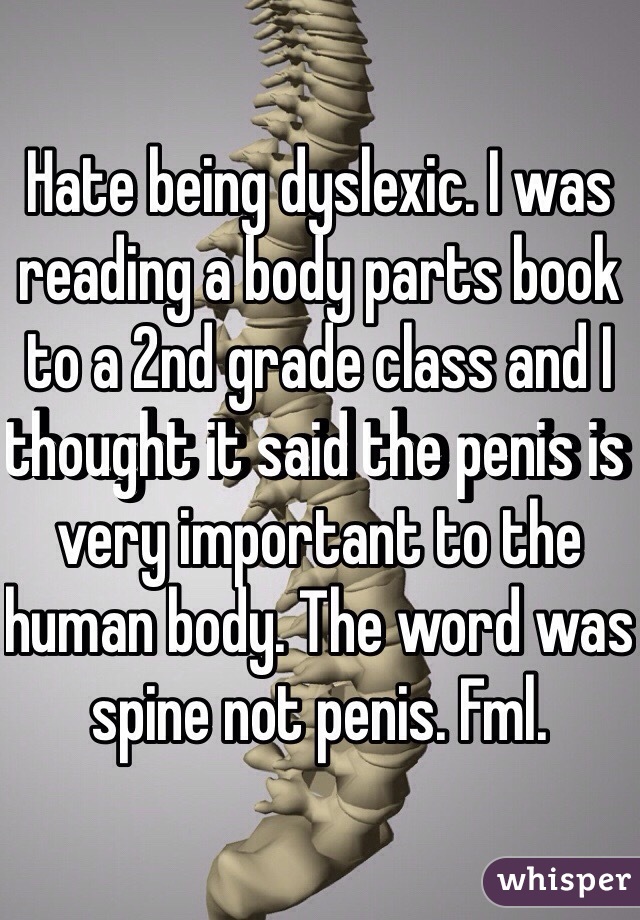 Hate being dyslexic. I was reading a body parts book to a 2nd grade class and I thought it said the penis is very important to the human body. The word was spine not penis. Fml. 